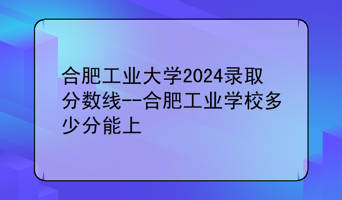 合肥工业大学2024录取分数线--合肥工业学校多少分能上