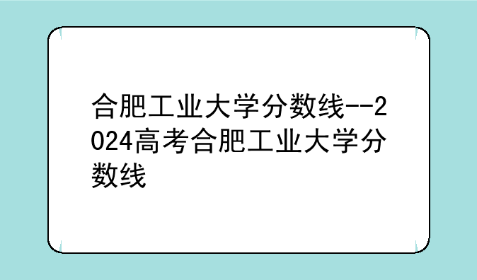 合肥工业大学分数线--2024高考合肥工业大学分数线