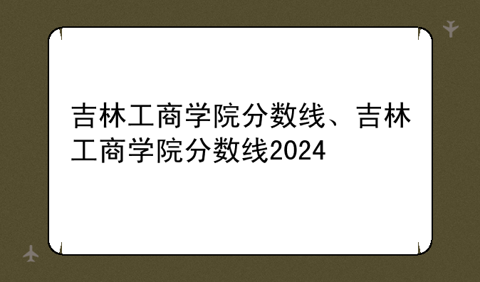 吉林工商学院分数线、吉林工商学院分数线2024