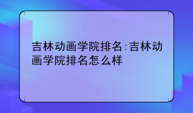 吉林动画学院排名:吉林动画学院排名怎么样