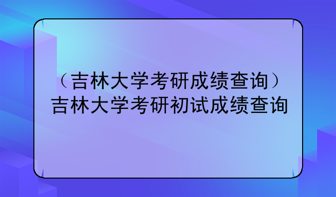 （吉林大学考研成绩查询）吉林大学考研初试成绩查询