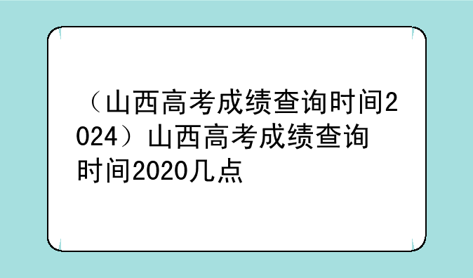 （山西高考成绩查询时间2024）山西高考成绩查询时间2020几点