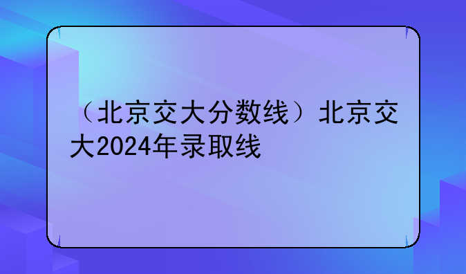 （北京交大分数线）北京交大2024年录取线