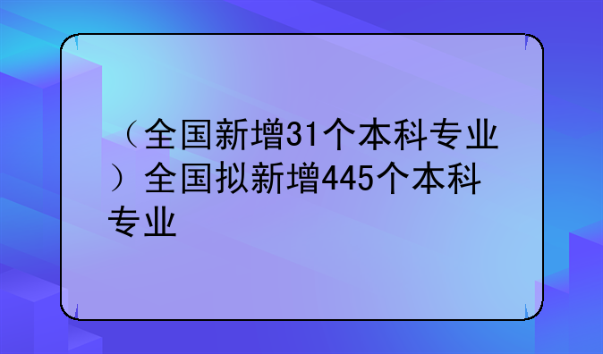 （全国新增31个本科专业）全国拟新增445个本科专业