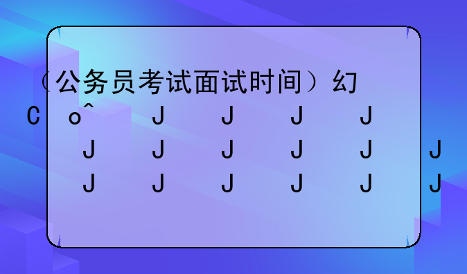 （公务员考试面试时间）广东省公务员考试面试时间