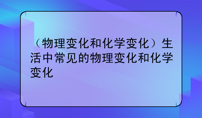 （物理变化和化学变化）生活中常见的物理变化和化学变化