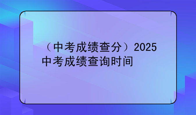 （中考成绩查分）2025中考成绩查询时间