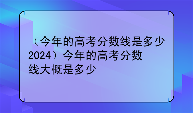 （今年的高考分数线是多少2024）今年的高考分数线大概是多少