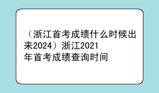 （浙江首考成绩什么时候出来2024）浙江2021年首考成绩查询时间