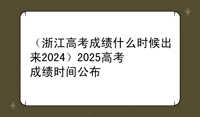 （浙江高考成绩什么时候出来2024）2025高考成绩时间公布