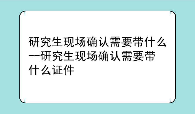 研究生现场确认需要带什么--研究生现场确认需要带什么证件