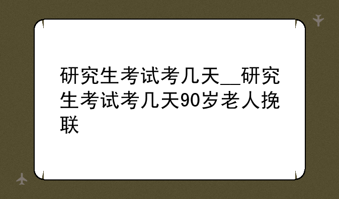 研究生考试考几天__研究生考试考几天90岁老人挽联