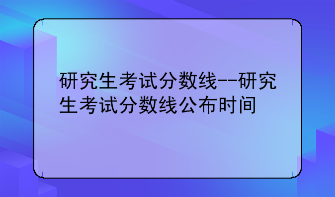 研究生考试分数线--研究生考试分数线公布时间
