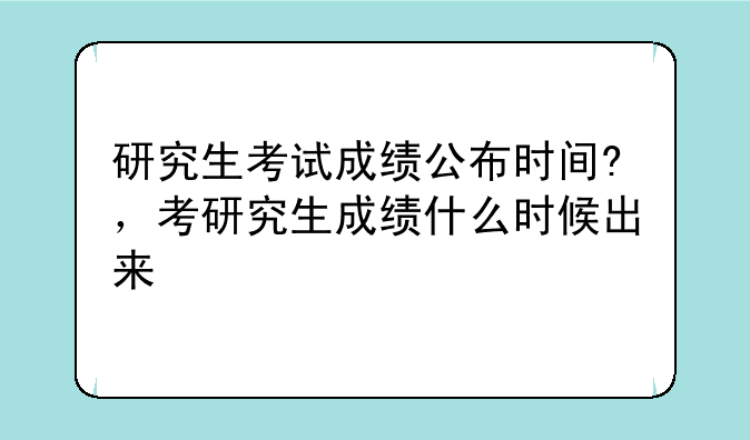 研究生考试成绩公布时间?，考研究生成绩什么时候出来