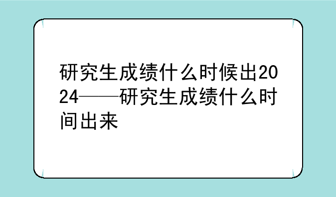 研究生成绩什么时候出2024——研究生成绩什么时间出来