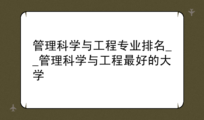 管理科学与工程专业排名__管理科学与工程最好的大学
