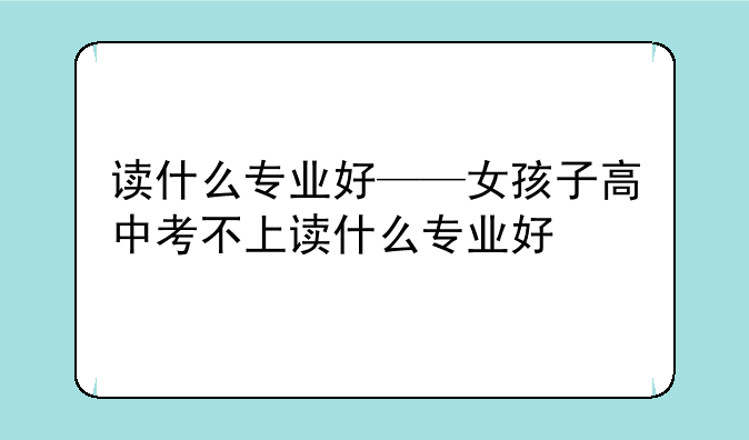 读什么专业好——女孩子高中考不上读什么专业好