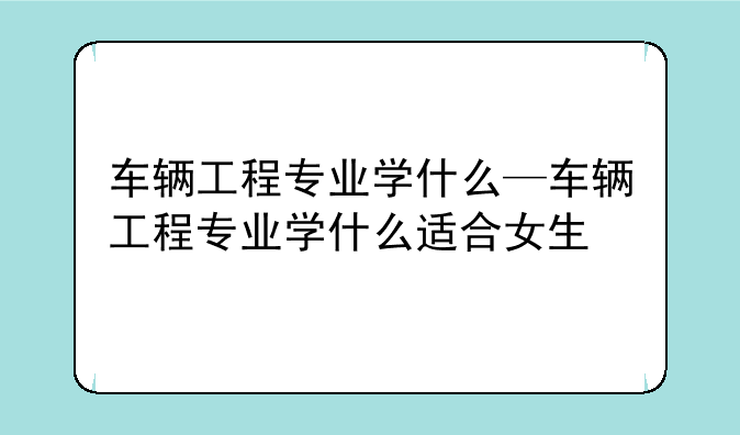 车辆工程专业学什么—车辆工程专业学什么适合女生