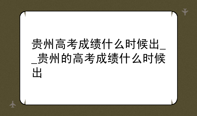 贵州高考成绩什么时候出__贵州的高考成绩什么时候出