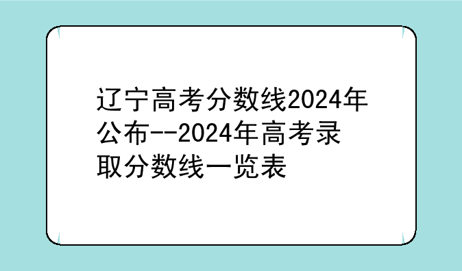 辽宁高考分数线2024年公布--2024年高考录取分数线一览表