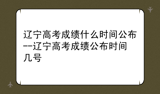 辽宁高考成绩什么时间公布--辽宁高考成绩公布时间几号