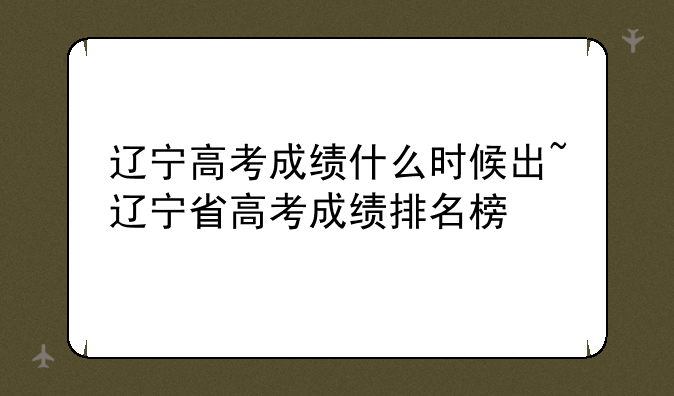 辽宁高考成绩什么时候出~辽宁省高考成绩排名榜