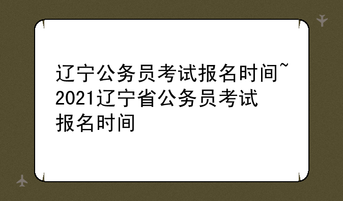 辽宁公务员考试报名时间~2021辽宁省公务员考试报名时间