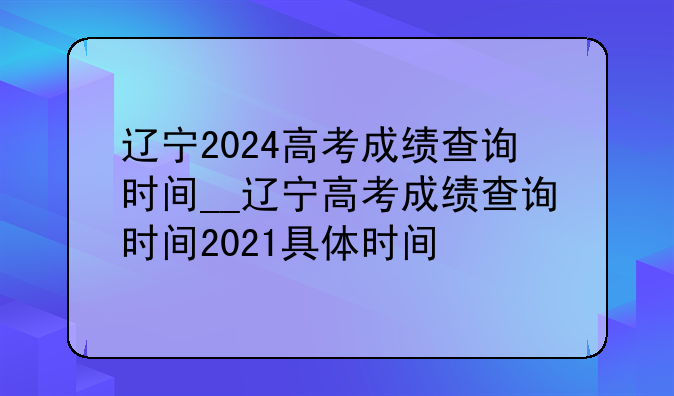 辽宁2024高考成绩查询时间__辽宁高考成绩查询时间2021具体时间