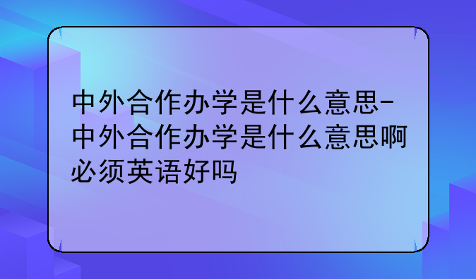 中外合作办学是什么意思-中外合作办学是什么意思啊必须英语好吗