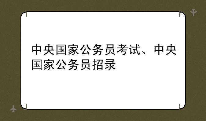 中央国家公务员考试、中央国家公务员招录
