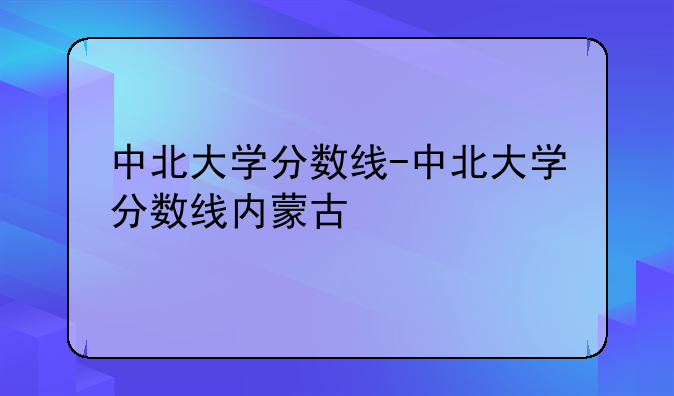 中北大学分数线-中北大学分数线内蒙古