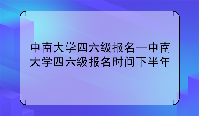 中南大学四六级报名—中南大学四六级报名时间下半年
