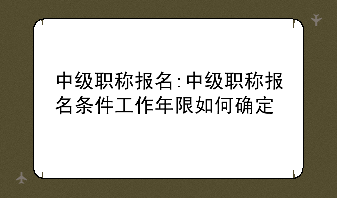 中级职称报名:中级职称报名条件工作年限如何确定