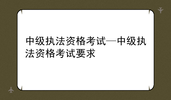 中级执法资格考试—中级执法资格考试要求