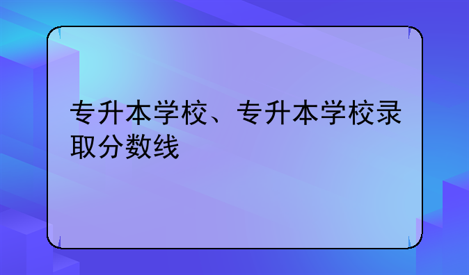 专升本学校、专升本学校录取分数线