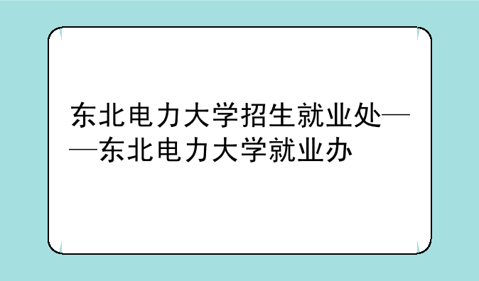 东北电力大学招生就业处——东北电力大学就业办