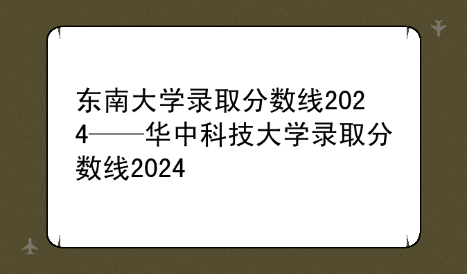 东南大学录取分数线2024——华中科技大学录取分数线2024