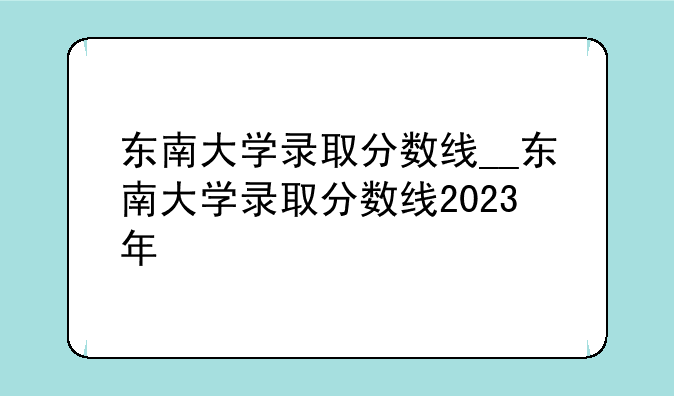 东南大学录取分数线__东南大学录取分数线2023年