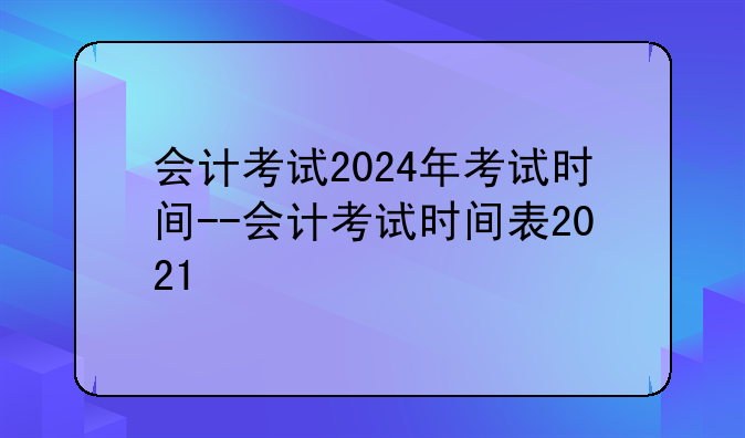 会计考试2024年考试时间--会计考试时间表2021