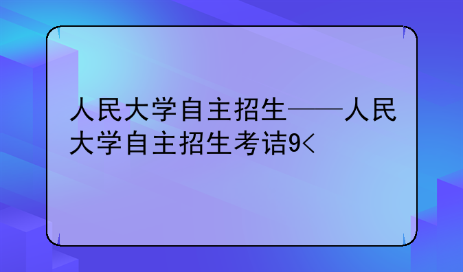 人民大学自主招生——人民大学自主招生考试时间