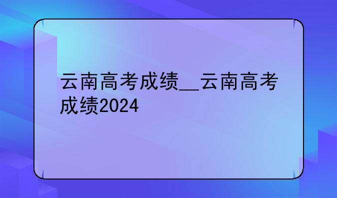 云南高考成绩__云南高考成绩2024