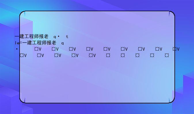 一建工程师报考条件-一建工程师报考条件2024考试时间