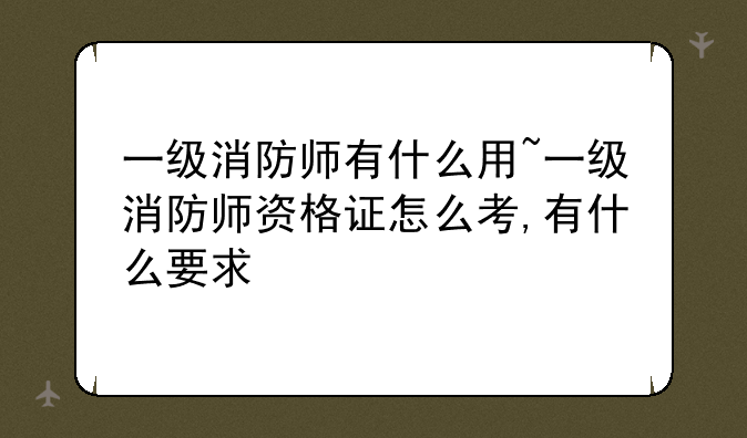 一级消防师有什么用~一级消防师资格证怎么考,有什么要求