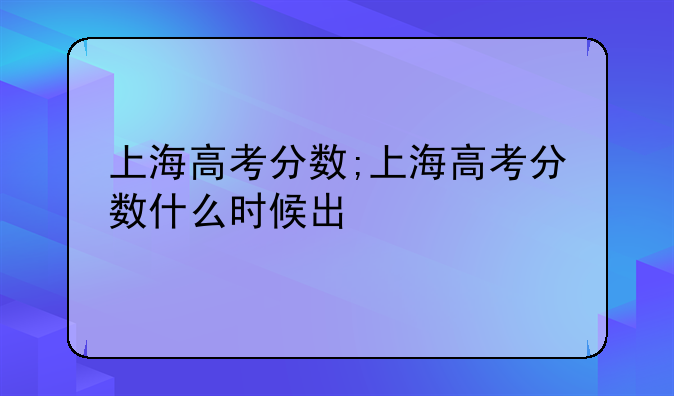 上海高考分数;上海高考分数什么时候出
