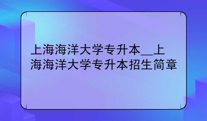 上海海洋大学专升本__上海海洋大学专升本招生简章