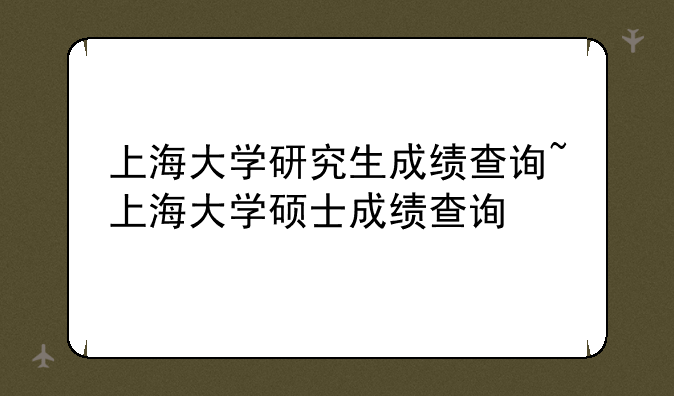 上海大学研究生成绩查询~上海大学硕士成绩查询