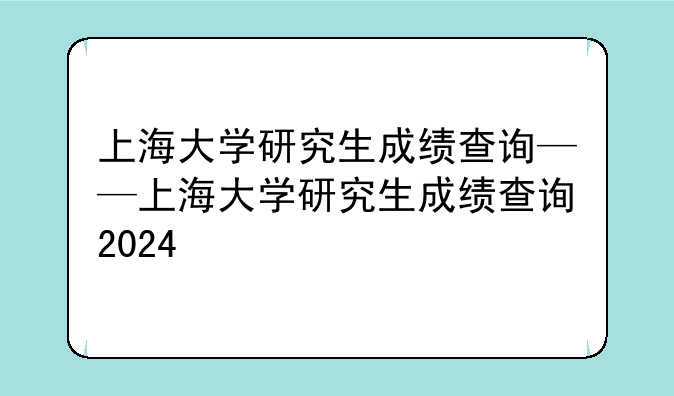 上海大学研究生成绩查询——上海大学研究生成绩查询2024