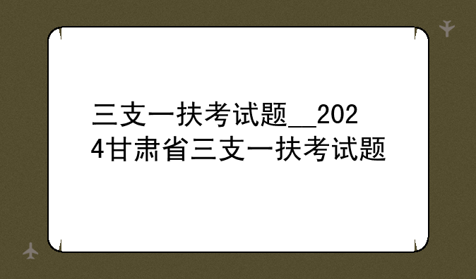 三支一扶考试题__2024甘肃省三支一扶考试题
