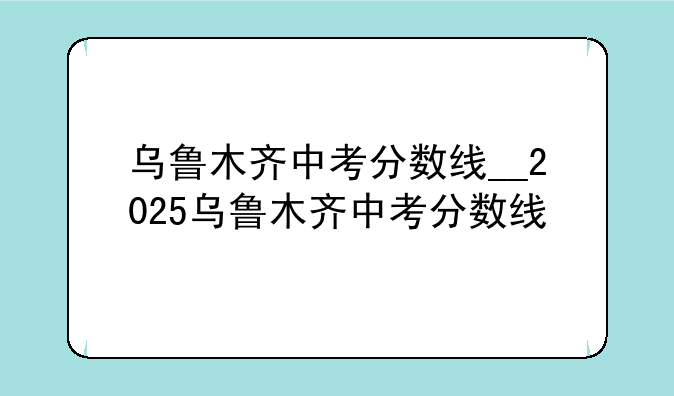 乌鲁木齐中考分数线__2025乌鲁木齐中考分数线