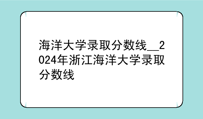 海洋大学录取分数线__2024年浙江海洋大学录取分数线